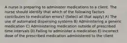 A nurse is preparing to administer medications to a client. The nurse should identify that which of the following factors contributes to medication errors? (Select all that apply) A) The use of automated dispensing systems B) Administering a generic medication C) Administering medication outside of prescribed time intervals D) Failing to administer a medication E) Incorrect dose of the prescribed medication administered to the client