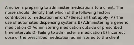 A nurse is preparing to administer medications to a client. The nurse should identify that which of the following factors contributes to medication errors? (Select all that apply) A) The use of automated dispensing systems B) Administering a generic medication C) Administering medication outside of prescribed time intervals D) Failing to administer a medication E) Incorrect dose of the prescribed medication administered to the client