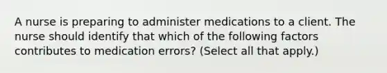 A nurse is preparing to administer medications to a client. The nurse should identify that which of the following factors contributes to medication errors? (Select all that apply.)