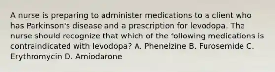 A nurse is preparing to administer medications to a client who has Parkinson's disease and a prescription for levodopa. The nurse should recognize that which of the following medications is contraindicated with levodopa? A. Phenelzine B. Furosemide C. Erythromycin D. Amiodarone