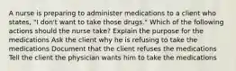 A nurse is preparing to administer medications to a client who states, "I don't want to take those drugs." Which of the following actions should the nurse take? Explain the purpose for the medications Ask the client why he is refusing to take the medications Document that the client refuses the medications Tell the client the physician wants him to take the medications