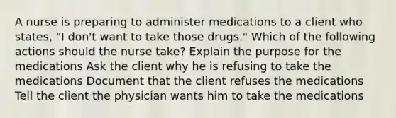 A nurse is preparing to administer medications to a client who states, "I don't want to take those drugs." Which of the following actions should the nurse take? Explain the purpose for the medications Ask the client why he is refusing to take the medications Document that the client refuses the medications Tell the client the physician wants him to take the medications