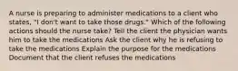 A nurse is preparing to administer medications to a client who states, "I don't want to take those drugs." Which of the following actions should the nurse take? Tell the client the physician wants him to take the medications Ask the client why he is refusing to take the medications Explain the purpose for the medications Document that the client refuses the medications