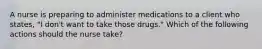 A nurse is preparing to administer medications to a client who states, "I don't want to take those drugs." Which of the following actions should the nurse take?