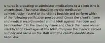 A nurse is preparing to administer medications to a client who is unconscious. The nurse should bring the medication administration record to the clients bedside and perform which of the following verification procedures? Check the client's name and medical record number on the MAR against the room and bed number. Call the client by name and check the name on her identification band against the MAR. Compare the medical record number and name on the MAR with the client's identification band. Ask