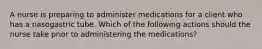 A nurse is preparing to administer medications for a client who has a nasogastric tube. Which of the following actions should the nurse take prior to administering the medications?