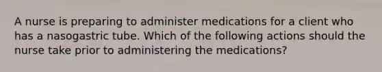 A nurse is preparing to administer medications for a client who has a nasogastric tube. Which of the following actions should the nurse take prior to administering the medications?