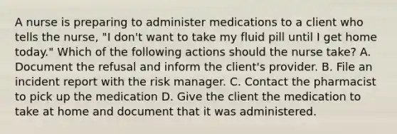 A nurse is preparing to administer medications to a client who tells the nurse, "I don't want to take my fluid pill until I get home today." Which of the following actions should the nurse take? A. Document the refusal and inform the client's provider. B. File an incident report with the risk manager. C. Contact the pharmacist to pick up the medication D. Give the client the medication to take at home and document that it was administered.