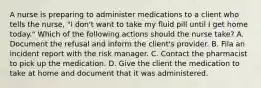 A nurse is preparing to administer medications to a client who tells the nurse, "I don't want to take my fluid pill until I get home today." Which of the following actions should the nurse take? A. Document the refusal and inform the client's provider. B. Fila an incident report with the risk manager. C. Contact the pharmacist to pick up the medication. D. Give the client the medication to take at home and document that it was administered.