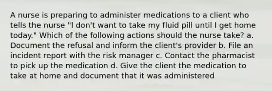 A nurse is preparing to administer medications to a client who tells the nurse "I don't want to take my fluid pill until I get home today." Which of the following actions should the nurse take? a. Document the refusal and inform the client's provider b. File an incident report with the risk manager c. Contact the pharmacist to pick up the medication d. Give the client the medication to take at home and document that it was administered