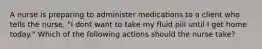 A nurse is preparing to administer medications to a client who tells the nurse, "I dont want to take my fluid pill until I get home today." Which of the following actions should the nurse take?