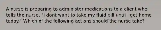 A nurse is preparing to administer medications to a client who tells the nurse, "I dont want to take my fluid pill until I get home today." Which of the following actions should the nurse take?