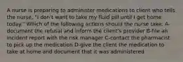 A nurse is preparing to administer medications to client who tells the nurse, "I don't want to take my fluid pill until I get home today." Which of the following actions should the nurse take. A-document the refusal and inform the client's provider B-file an incident report with the risk manager C-contact the pharmacist to pick up the medication D-give the client the medication to take at home and document that it was administered