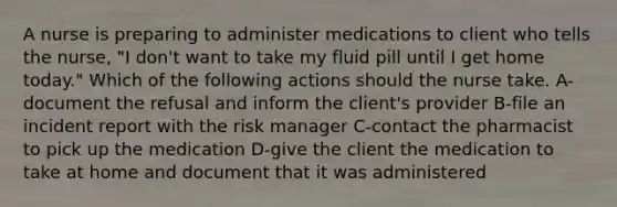 A nurse is preparing to administer medications to client who tells the nurse, "I don't want to take my fluid pill until I get home today." Which of the following actions should the nurse take. A-document the refusal and inform the client's provider B-file an incident report with the risk manager C-contact the pharmacist to pick up the medication D-give the client the medication to take at home and document that it was administered