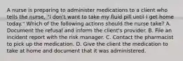 A nurse is preparing to administer medications to a client who tells the nurse, "I don't want to take my fluid pill until I get home today." Which of the following actions should the nurse take? A. Document the refusal and inform the client's provider. B. File an incident report with the risk manager. C. Contact the pharmacist to pick up the medication. D. Give the client the medication to take at home and document that it was administered.