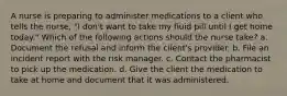 A nurse is preparing to administer medications to a client who tells the nurse, "I don't want to take my fluid pill until I get home today." Which of the following actions should the nurse take? a. Document the refusal and inform the client's provider. b. File an incident report with the risk manager. c. Contact the pharmacist to pick up the medication. d. Give the client the medication to take at home and document that it was administered.