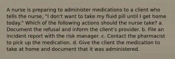 A nurse is preparing to administer medications to a client who tells the nurse, "I don't want to take my fluid pill until I get home today." Which of the following actions should the nurse take? a. Document the refusal and inform the client's provider. b. File an incident report with the risk manager. c. Contact the pharmacist to pick up the medication. d. Give the client the medication to take at home and document that it was administered.