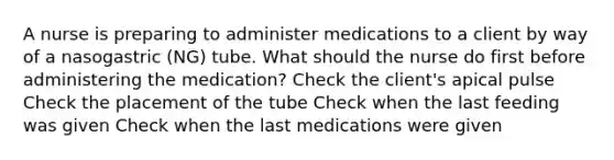 A nurse is preparing to administer medications to a client by way of a nasogastric (NG) tube. What should the nurse do first before administering the medication? Check the client's apical pulse Check the placement of the tube Check when the last feeding was given Check when the last medications were given