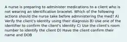 A nurse is preparing to administer medications to a client who is not wearing an identification bracelet. Which of the following actions should the nurse take before administering the med? A) Verify the client's identity using their diagnosis B) Use one of the identifier to confirm the client's identity C) Use the client's room number to identify the client D) Have the client confirm their name and DOB