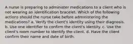 A nurse is preparing to administer medications to a client who is not wearing an identification bracelet. Which of the following actions should the nurse take before administering the medications? a. Verify the client's identity using their diagnosis. b. Use one identifier to confirm the client's identity. c. Use the client's room number to identify the client. d. Have the client confirm their name and date of birth.