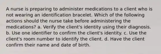 A nurse is preparing to administer medications to a client who is not wearing an identification bracelet. Which of the following actions should the nurse take before administering the medications? a. Verify the client's identity using their diagnosis. b. Use one identifier to confirm the client's identity. c. Use the client's room number to identify the client. d. Have the client confirm their name and date of birth.