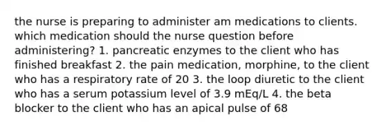 the nurse is preparing to administer am medications to clients. which medication should the nurse question before administering? 1. pancreatic enzymes to the client who has finished breakfast 2. the pain medication, morphine, to the client who has a respiratory rate of 20 3. the loop diuretic to the client who has a serum potassium level of 3.9 mEq/L 4. the beta blocker to the client who has an apical pulse of 68