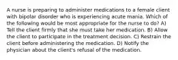 A nurse is preparing to administer medications to a female client with bipolar disorder who is experiencing acute mania. Which of the following would be most appropriate for the nurse to do? A) Tell the client firmly that she must take her medication. B) Allow the client to participate in the treatment decision. C) Restrain the client before administering the medication. D) Notify the physician about the client's refusal of the medication.