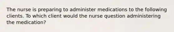 The nurse is preparing to administer medications to the following clients. To which client would the nurse question administering the medication?