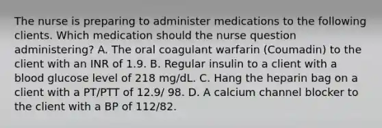 The nurse is preparing to administer medications to the following clients. Which medication should the nurse question administering? A. The oral coagulant warfarin (Coumadin) to the client with an INR of 1.9. B. Regular insulin to a client with a blood glucose level of 218 mg/dL. C. Hang the heparin bag on a client with a PT/PTT of 12.9/ 98. D. A calcium channel blocker to the client with a BP of 112/82.