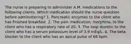 The nurse is preparing to administer A.M. medications to the following clients. Which medication should the nurse question before administering? 1. Pancreatic enzymes to the client who has finished breakfast. 2. The pain medication, morphine, to the client who has a respiratory rate of 20. 3. The loop diuretic to the client who has a serum potassium level of 3.9 mEq/L. 4. The beta blocker to the client who has an apical pulse of 68 bpm.