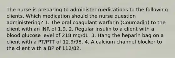 The nurse is preparing to administer medications to the following clients. Which medication should the nurse question administering? 1. The oral coagulant warfarin (Coumadin) to the client with an INR of 1.9. 2. Regular insulin to a client with a blood glucose level of 218 mg/dL. 3. Hang the heparin bag on a client with a PT/PTT of 12.9/98. 4. A calcium channel blocker to the client with a BP of 112/82.