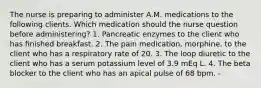 The nurse is preparing to administer A.M. medications to the following clients. Which medication should the nurse question before administering? 1. Pancreatic enzymes to the client who has finished breakfast. 2. The pain medication, morphine, to the client who has a respiratory rate of 20. 3. The loop diuretic to the client who has a serum potassium level of 3.9 mEq L. 4. The beta blocker to the client who has an apical pulse of 68 bpm. -