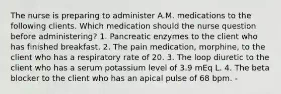 The nurse is preparing to administer A.M. medications to the following clients. Which medication should the nurse question before administering? 1. Pancreatic enzymes to the client who has finished breakfast. 2. The pain medication, morphine, to the client who has a respiratory rate of 20. 3. The loop diuretic to the client who has a serum potassium level of 3.9 mEq L. 4. The beta blocker to the client who has an apical pulse of 68 bpm. -