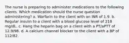 The nurse is preparing to administer medications to the following clients. Which medication should the nurse question administering? a. Warfarin to the client with an INR of 1.9. b. Regular insulin to a client with a blood glucose level of 218 mg/dL. c. Hang the heparin bag on a client with a PT/aPTT of 12.9/98. d. A calcium channel blocker to the client with a BP of 112/82.