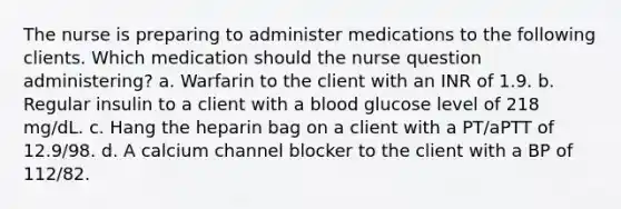 The nurse is preparing to administer medications to the following clients. Which medication should the nurse question administering? a. Warfarin to the client with an INR of 1.9. b. Regular insulin to a client with a blood glucose level of 218 mg/dL. c. Hang the heparin bag on a client with a PT/aPTT of 12.9/98. d. A calcium channel blocker to the client with a BP of 112/82.