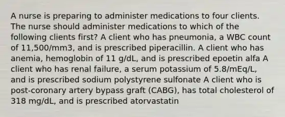 A nurse is preparing to administer medications to four clients. The nurse should administer medications to which of the following clients first? A client who has pneumonia, a WBC count of 11,500/mm3, and is prescribed piperacillin. A client who has anemia, hemoglobin of 11 g/dL, and is prescribed epoetin alfa A client who has renal failure, a serum potassium of 5.8/mEq/L, and is prescribed sodium polystyrene sulfonate A client who is post-coronary artery bypass graft (CABG), has total cholesterol of 318 mg/dL, and is prescribed atorvastatin