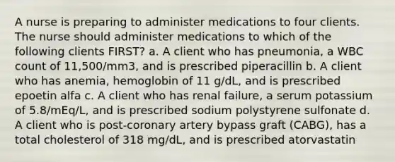 A nurse is preparing to administer medications to four clients. The nurse should administer medications to which of the following clients FIRST? a. A client who has pneumonia, a WBC count of 11,500/mm3, and is prescribed piperacillin b. A client who has anemia, hemoglobin of 11 g/dL, and is prescribed epoetin alfa c. A client who has renal failure, a serum potassium of 5.8/mEq/L, and is prescribed sodium polystyrene sulfonate d. A client who is post-coronary artery bypass graft (CABG), has a total cholesterol of 318 mg/dL, and is prescribed atorvastatin