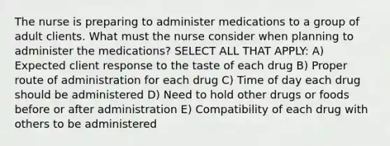 The nurse is preparing to administer medications to a group of adult clients. What must the nurse consider when planning to administer the ​medications? SELECT ALL THAT APPLY: A) Expected client response to the taste of each drug B) Proper route of administration for each drug C) Time of day each drug should be administered D) Need to hold other drugs or foods before or after administration E) Compatibility of each drug with others to be administered