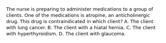 The nurse is preparing to administer medications to a group of clients. One of the medications is​ atropine, an anticholinergic drug. This drug is contraindicated in which​ client? A. The client with lung cancer. B. The client with a hiatal hernia. C. The client with hyperthyroidism. D. The client with glaucoma.