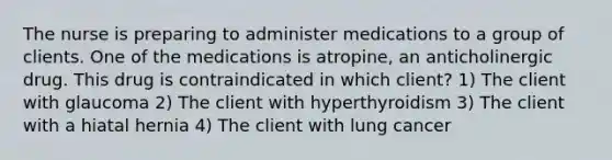 The nurse is preparing to administer medications to a group of clients. One of the medications is atropine, an anticholinergic drug. This drug is contraindicated in which client? 1) The client with glaucoma 2) The client with hyperthyroidism 3) The client with a hiatal hernia 4) The client with lung cancer