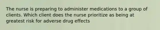 The nurse is preparing to administer medications to a group of clients. Which client does the nurse prioritize as being at greatest risk for adverse drug effects