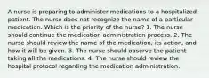 A nurse is preparing to administer medications to a hospitalized patient. The nurse does not recognize the name of a particular medication. Which is the priority of the nurse? 1. The nurse should continue the medication administration process. 2. The nurse should review the name of the medication, its action, and how it will be given. 3. The nurse should observe the patient taking all the medications. 4. The nurse should review the hospital protocol regarding the medication administration.