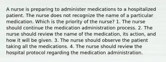 A nurse is preparing to administer medications to a hospitalized patient. The nurse does not recognize the name of a particular medication. Which is the priority of the nurse? 1. The nurse should continue the medication administration process. 2. The nurse should review the name of the medication, its action, and how it will be given. 3. The nurse should observe the patient taking all the medications. 4. The nurse should review the hospital protocol regarding the medication administration.