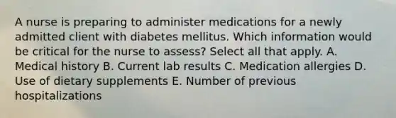 A nurse is preparing to administer medications for a newly admitted client with diabetes mellitus. Which information would be critical for the nurse to assess? Select all that apply. A. Medical history B. Current lab results C. Medication allergies D. Use of dietary supplements E. Number of previous hospitalizations