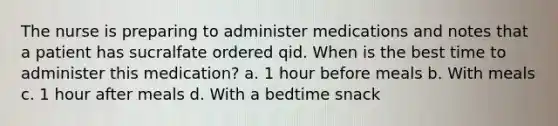 The nurse is preparing to administer medications and notes that a patient has sucralfate ordered qid. When is the best time to administer this medication? a. 1 hour before meals b. With meals c. 1 hour after meals d. With a bedtime snack