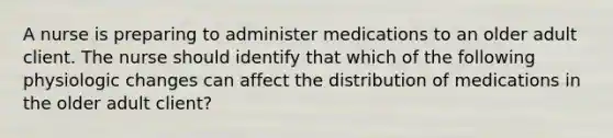 A nurse is preparing to administer medications to an older adult client. The nurse should identify that which of the following physiologic changes can affect the distribution of medications in the older adult client?