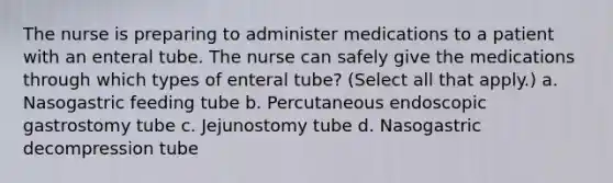 The nurse is preparing to administer medications to a patient with an enteral tube. The nurse can safely give the medications through which types of enteral tube? (Select all that apply.) a. Nasogastric feeding tube b. Percutaneous endoscopic gastrostomy tube c. Jejunostomy tube d. Nasogastric decompression tube