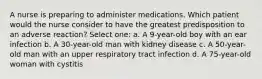 A nurse is preparing to administer medications. Which patient would the nurse consider to have the greatest predisposition to an adverse reaction? Select one: a. A 9-year-old boy with an ear infection b. A 30-year-old man with kidney disease c. A 50-year-old man with an upper respiratory tract infection d. A 75-year-old woman with cystitis