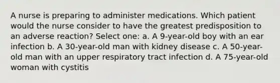 A nurse is preparing to administer medications. Which patient would the nurse consider to have the greatest predisposition to an adverse reaction? Select one: a. A 9-year-old boy with an ear infection b. A 30-year-old man with kidney disease c. A 50-year-old man with an upper respiratory tract infection d. A 75-year-old woman with cystitis