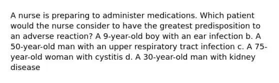 A nurse is preparing to administer medications. Which patient would the nurse consider to have the greatest predisposition to an adverse reaction? A 9-year-old boy with an ear infection b. A 50-year-old man with an upper respiratory tract infection c. A 75-year-old woman with cystitis d. A 30-year-old man with kidney disease